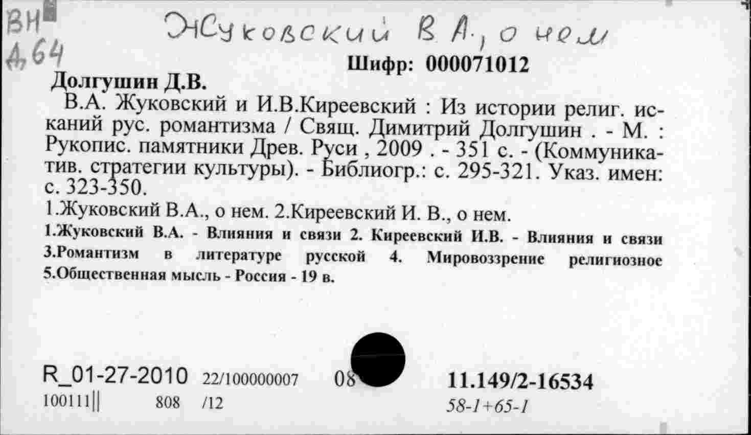 ﻿СНСу кОЪС КМ и £ Д, О МЛ Шифр: 000071012
Долгушин Д.В.
В.А. Жуковский и И.В.Киреевский : Из истории религ. исканий рус. романтизма / Свящ. Димитрий Долгушин . - М. : Рукопис. памятники Древ. Руси , 2009 . - 351 с. - (Коммуника-тив. стратегии культуры). - Библиогр.: с. 295-321. Указ, имен: с. 323-350.
1.Жуковский В.А., о нем. 2.Киреевский И. В., о нем.
1-Жуковский В.А. - Влияния и связи 2. Киреевский И.В. - Влияния и связи З.Романтизм в литературе русской 4. Мировоззрение религиозное 5.Общественная мысль - Россия -19 в.
^01-27-2010 22/100000007	08^^	11.149/2-16534
100111Ц	808 /12	58-1+65-1